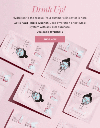Offer expires 8/19/18 at 11:59 PM PT, or while supplies last. Promotional code HYDRATE must be entered at checkout, and is valid for 1 free gift per order. To receive free gift, add a Triple Quench Deep Hydration Sheet Mask System to shopping bag, in addition to $20+ of other julep.com products. Promotion excludes the Jule Box, Savvy Deals, Julep add-ons, Sweet Steals and Secret Store catalogs. Not valid for purchase of julep.com gift cards, gift boxes, Gift of Maven, or Mystery Boxes. Orders placed for the Monthly Maven Reveal (e.g. monthly beauty boxes, Upgrade Boxes, and add-ons) are not eligible. No exchanges or returns on free gift. No adjustments on previous purchases. Taxes and shipping vary by location.