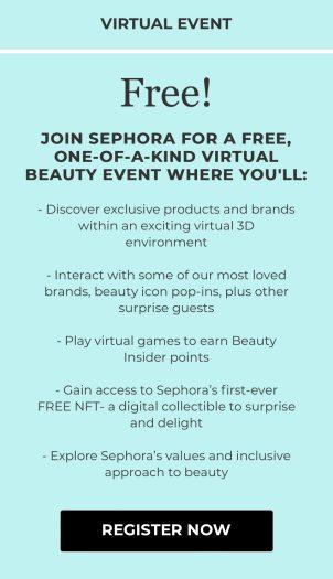 Event is valid for US and CAN residents. Space is limited; first come, first served. Must be 16+ to register. Eligibility rules apply for Beauty Insider point earn, which is available for US residents only; for full details, please review Official Beauty Insider Point Earn Terms & Conditions, available during event. Sephora does not guarantee that everyone attending an event will receive the giveaways or gifts offered. If attending via a mobile device, data charges may apply.